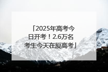 2025年高考今日开考！2.6万名考生今天在厦高考