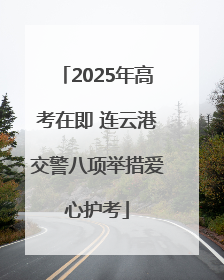 2025年高考在即 连云港交警八项举措爱心护考